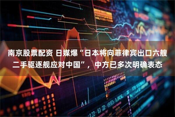 南京股票配资 日媒爆“日本将向菲律宾出口六艘二手驱逐舰应对中国”，中方已多次明确表态