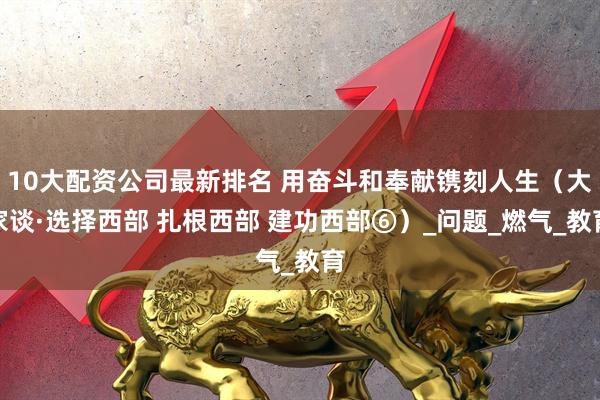 10大配资公司最新排名 用奋斗和奉献镌刻人生（大家谈·选择西部 扎根西部 建功西部⑥）_问题_燃气_教育