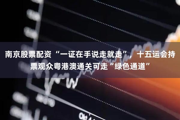 南京股票配资 “一证在手说走就走”，十五运会持票观众粤港澳通关可走“绿色通道”