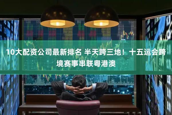 10大配资公司最新排名 半天跨三地！十五运会跨境赛事串联粤港澳
