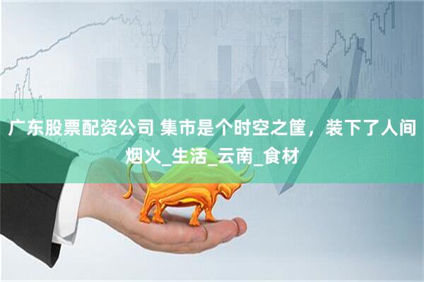 广东股票配资公司 集市是个时空之筐，装下了人间烟火_生活_云南_食材