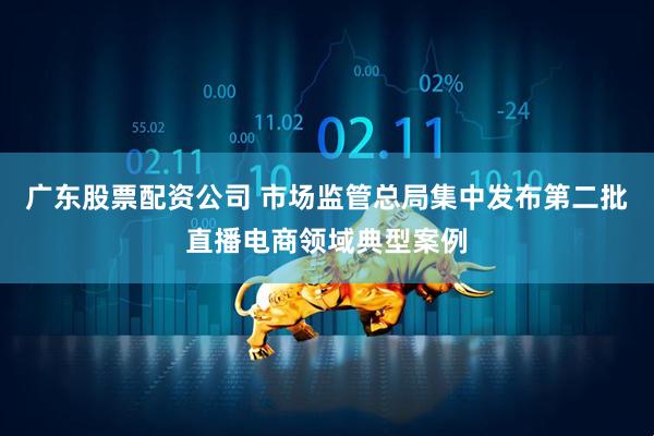 广东股票配资公司 市场监管总局集中发布第二批直播电商领域典型案例