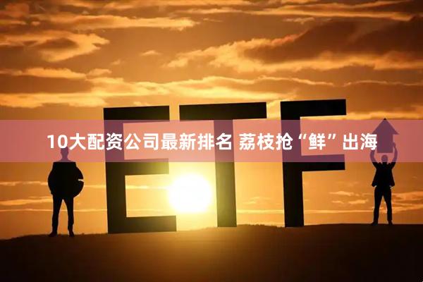10大配资公司最新排名 荔枝抢“鲜”出海
