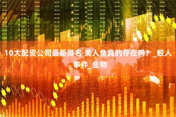 10大配资公司最新排名 美人鱼真的存在吗？_鲛人_事件_生物