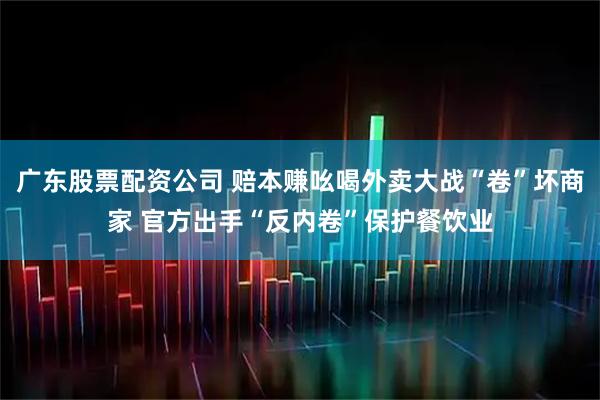 广东股票配资公司 赔本赚吆喝外卖大战“卷”坏商家 官方出手“反内卷”保护餐饮业