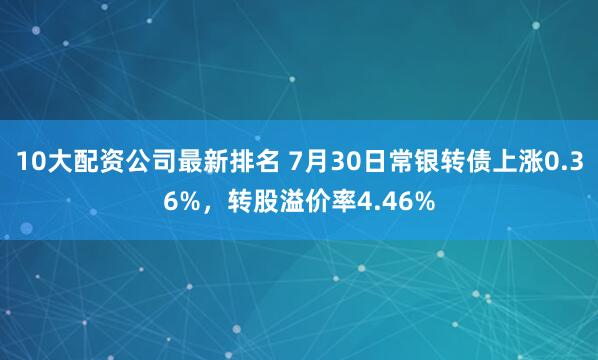 10大配资公司最新排名 7月30日常银转债上涨0.36%，转股溢价率4.46%