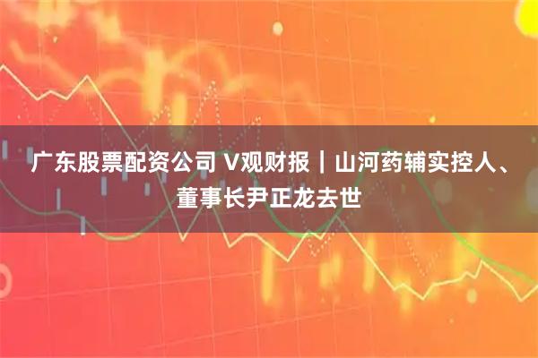 广东股票配资公司 V观财报｜山河药辅实控人、董事长尹正龙去世