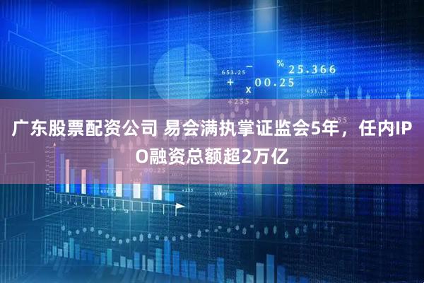 广东股票配资公司 易会满执掌证监会5年，任内IPO融资总额超2万亿