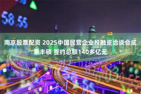 南京股票配资 2025中国民营企业投融资洽谈会成果丰硕 签约总额140多亿元