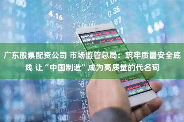 广东股票配资公司 市场监管总局：筑牢质量安全底线 让“中国制造”成为高质量的代名词