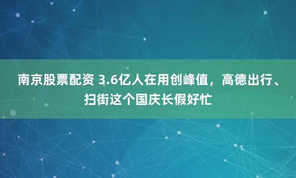 南京股票配资 3.6亿人在用创峰值，高德出行、扫街这个国庆长假好忙