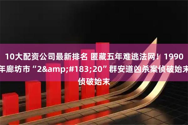 10大配资公司最新排名 匿藏五年难逃法网！1990年廊坊市“2&#183;20”群安道凶杀案侦破始末