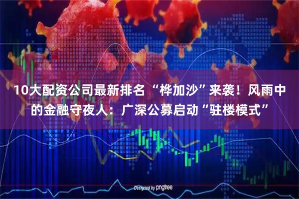 10大配资公司最新排名 “桦加沙”来袭！风雨中的金融守夜人：广深公募启动“驻楼模式”