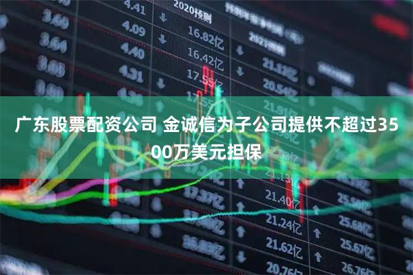 广东股票配资公司 金诚信为子公司提供不超过3500万美元担保