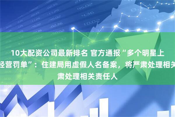 10大配资公司最新排名 官方通报“多个明星上了占道经营罚单”：住建局用虚假人名备案，将严肃处理相关责任人