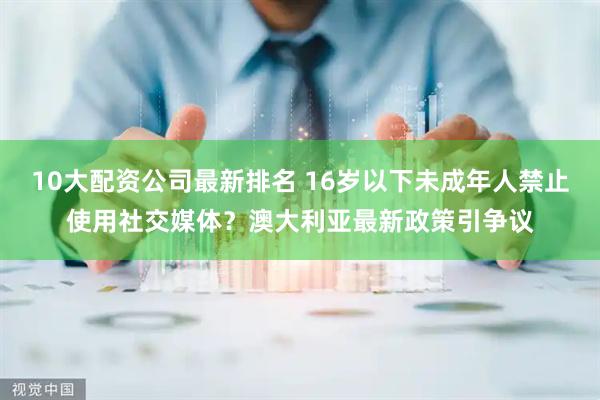 10大配资公司最新排名 16岁以下未成年人禁止使用社交媒体？澳大利亚最新政策引争议
