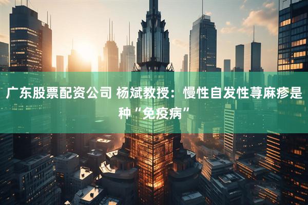 广东股票配资公司 杨斌教授：慢性自发性荨麻疹是种“免疫病”