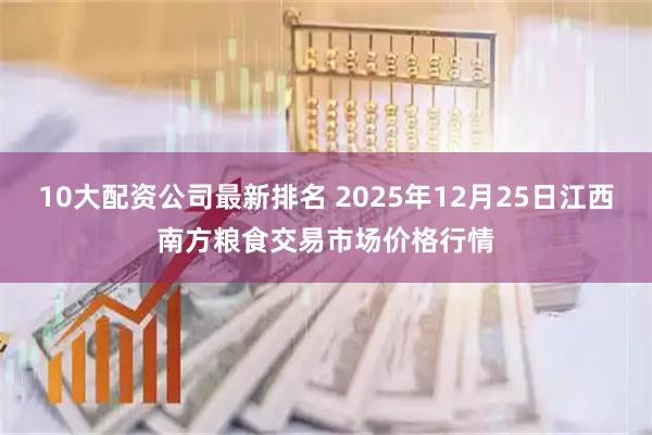 10大配资公司最新排名 2025年12月25日江西南方粮食交易市场价格行情