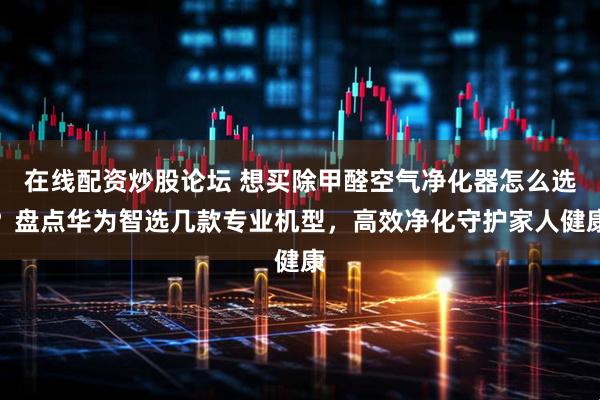 在线配资炒股论坛 想买除甲醛空气净化器怎么选？盘点华为智选几款专业机型，高效净化守护家人健康