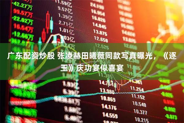 广东配资炒股 张凌赫田曦薇同款写真曝光，《逐玉》庆功宴似喜宴