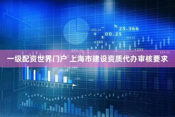 一级配资世界门户 上海市建设资质代办审核要求