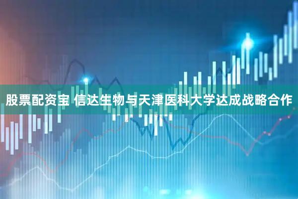 股票配资宝 信达生物与天津医科大学达成战略合作