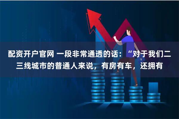 配资开户官网 一段非常通透的话：“对于我们二三线城市的普通人来说，有房有车，还拥有
