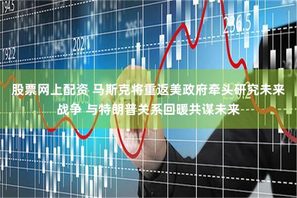 股票网上配资 马斯克将重返美政府牵头研究未来战争 与特朗普关系回暖共谋未来