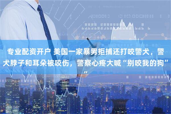 专业配资开户 美国一家暴男拒捕还打咬警犬，警犬脖子和耳朵被咬伤，警察心疼大喊“别咬我的狗”